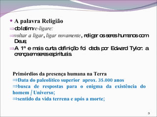 A palavra Religião do latim  re-ligare: voltar a ligar ,  ligar novamente , religar os seres humanos com Deus; A 1ª e mais curta definição foi dada por Edward Tylor: a crença em seres espirituais. Primórdios da presença humana na Terra  Data do paleolítico superior  aprox. 35.000 anos busca de respostas para o enigma da existência do homem / Universo;  sentido da vida terrena e após a morte; 