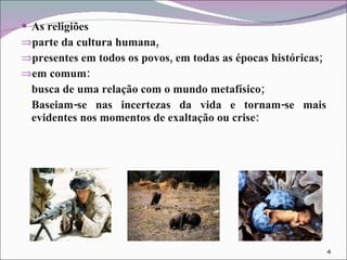 As religiões parte da cultura humana,  presentes em todos os povos, em todas as épocas históricas;  em comum: busca de uma relação com o mundo metafísico;  Baseiam-se nas incertezas da vida e tornam-se mais evidentes nos momentos de exaltação ou crise:  