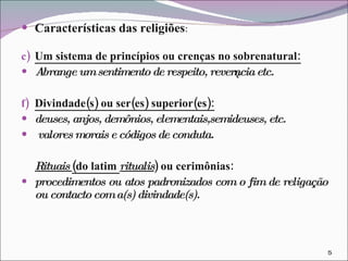 Características das religiões : Um sistema de princípios ou crenças no sobrenatural: Abrange um sentimento de respeito, reverência etc. Divindade(s) ou ser(es) superior(es): deuses, anjos, demônios, elementais,semideuses, etc.  valores morais e códigos de conduta. Rituais  (do latim  ritualis ) ou cerimônias: procedimentos ou atos padronizados com o fim de religação ou contacto com a(s) divindade(s). 