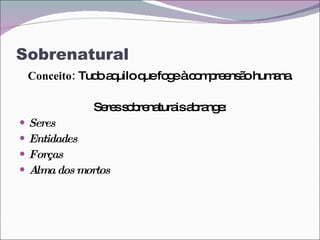 Sobrenatural Conceito:  Tudo aquilo que foge à compreensão humana. Seres sobrenaturais abrange: Seres Entidades Forças Alma dos mortos 