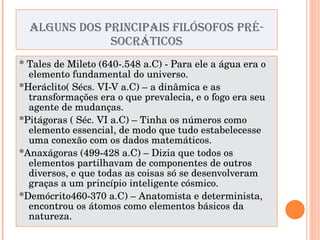 ALGUNS DOS PRINCIPAIS FILÓSOFOS PRÉ-SOCRÁTICOS * Tales de Mileto (640-.548 a.C) - Para ele a água era o elemento fundamental do universo. *Heráclito( Sécs. VI-V a.C) – a dinâmica e as transformações era o que prevalecia, e o fogo era seu agente de mudanças. *Pitágoras ( Séc. VI a.C) – Tinha os números como elemento essencial, de modo que tudo estabelecesse uma conexão com os dados matemáticos. *Anaxágoras (499-428 a.C) – Dizia que todos os elementos partilhavam de componentes de outros diversos, e que todas as coisas só se desenvolveram graças a um princípio inteligente cósmico. *Demócrito460-370 a.C) – Anatomista e determinista, encontrou os átomos como elementos básicos da natureza. 