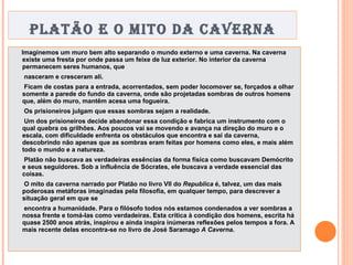 PLATÃO E O MITO DA CAVERNA Imaginemos um muro bem alto separando o mundo externo e uma caverna. Na caverna existe uma fresta por onde passa um feixe de luz exterior. No interior da caverna permanecem seres humanos, que nasceram e cresceram ali. Ficam de costas para a entrada, acorrentados, sem poder locomover se, forçados a olhar somente a parede do fundo da caverna, onde são projetadas sombras de outros homens que, além do muro, mantêm acesa uma fogueira. Os prisioneiros julgam que essas sombras sejam a realidade. Um dos prisioneiros decide abandonar essa condição e fabrica um instrumento com o qual quebra os grilhões. Aos poucos vai se movendo e avança na direção do muro e o escala, com dificuldade enfrenta os obstáculos que encontra e sai da caverna, descobrindo não apenas que as sombras eram feitas por homens como eles, e mais além todo o mundo e a natureza. Platão não buscava as verdadeiras essências da forma física como buscavam Demócrito e seus seguidores. Sob a influência de Sócrates, ele buscava a verdade essencial das coisas. O mito da caverna narrado por Platão no livro VII do  Republica  é, talvez, um das mais poderosas metáforas imaginadas pela filosofia, em qualquer tempo, para descrever a situação geral em que se encontra a humanidade. Para o filósofo todos nós estamos condenados a ver sombras a nossa frente e tomá-las como verdadeiras. Esta crítica à condição dos homens, escrita há quase 2500 anos atrás, inspirou e ainda inspira inúmeras reflexões pelos tempos a fora. A mais recente delas encontra-se no livro de José Saramago  A Caverna . 