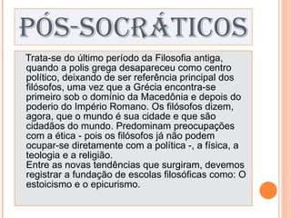 PÓS-SOCRÁTICOS Trata-se do último período da Filosofia antiga, quando a polis grega desapareceu como centro político, deixando de ser referência principal dos filósofos, uma vez que a Grécia encontra-se primeiro sob o domínio da Macedônia e depois do poderio do Império Romano. Os filósofos dizem, agora, que o mundo é sua cidade e que são cidadãos do mundo. Predominam preocupações com a ética - pois os filósofos já não podem ocupar-se diretamente com a política -, a física, a teologia e a religião. Entre as novas tendências que surgiram, devemos registrar a fundação de escolas filosóficas como: O estoicismo e o epicurismo. 