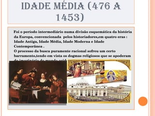 IDADE MÉDIA (476 A 1453)  Foi o período intermediário numa divisão esquemática da história da Europa, convencionada  pelos historiadores,em quatro eras : Idade Antiga, Idade Média, Idade Moderna e Idade Contemporânea .  O processo da busca puramente racional sofreu um certo barramento,tendo em vista os dogmas religiosos que se apoderam do imaginário do mundo ocidental. 