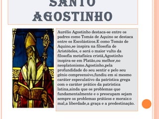 SANTO AGOSTINHO Aurélio Agostinho destaca-se entre os padres como Tomás de Aquino se destaca entre os Escolásticos.E como Tomás de Aquino,se inspira na filosofia de Aristóteles, e será o maior vulto da filosofia metafísica cristã,Agostinho inspira-se em Platão,ou melhor,no neoplatonismo.Agostinho,pela profundidade do seu sentir e pelo seu gênio compreensivo,fundiu em si mesmo caráter especulativo da patrística grega com o caráter prático da patrística latina,ainda que os problemas que fundamentalmente e o preocupam sejam sempre os problemas práticos e morais:o mal,a liberdade,a graça e a predestinação. 