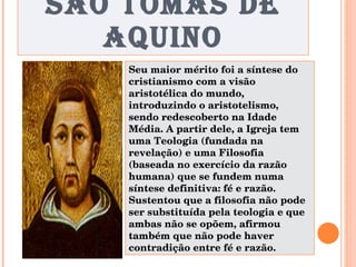 SÃO TOMÁS DE AQUINO Seu maior mérito foi a síntese do cristianismo com a visão aristotélica do mundo, introduzindo o aristotelismo, sendo redescoberto na Idade Média. A partir dele, a Igreja tem uma Teologia (fundada na revelação) e uma Filosofia (baseada no exercício da razão humana) que se fundem numa síntese definitiva: fé e razão. Sustentou que a filosofia não pode ser substituída pela teologia e que ambas não se opõem, afirmou também que não pode haver contradição entre fé e razão. 