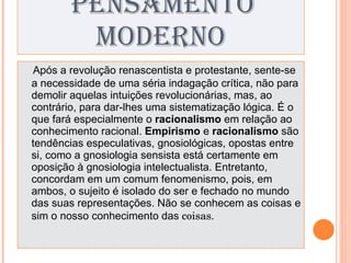 PENSAMENTO MODERNO Após a revolução renascentista e protestante, sente-se a necessidade de uma séria indagação crítica, não para demolir aquelas intuições revolucionárias, mas, ao contrário, para dar-lhes uma sistematização lógica. É o que fará especialmente o  racionalismo  em relação ao conhecimento racional.  Empirismo  e  racionalismo  são tendências especulativas, gnosiológicas, opostas entre si, como a gnosiologia sensista está certamente em oposição à gnosiologia intelectualista. Entretanto, concordam em um comum fenomenismo, pois, em ambos, o sujeito é isolado do ser e fechado no mundo das suas representações. Não se conhecem as coisas e sim o nosso conhecimento das  coisas. 