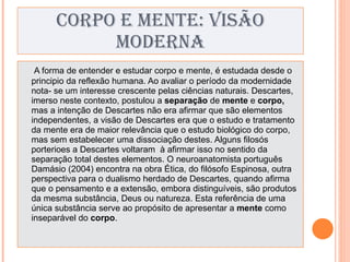 CORPO E MENTE: VISÃO MODERNA A forma de entender e estudar corpo e mente, é estudada desde o principio da reflexão humana. Ao avaliar o período da modernidade nota- se um interesse crescente pelas ciências naturais. Descartes, imerso neste contexto, postulou a  separação  de  mente  e  corpo,  mas a intenção de Descartes não era afirmar que são elementos independentes, a visão de Descartes era que o estudo e tratamento da mente era de maior relevância que o estudo biológico do corpo, mas sem estabelecer uma dissociação destes. Alguns filosós porterioes a Descartes voltaram  à afirmar isso no sentido da separação total destes elementos. O neuroanatomista português Damásio (2004) encontra na obra Ética, do filósofo Espinosa, outra perspectiva para o dualismo herdado de Descartes, quando afirma que o pensamento e a extensão, embora distinguíveis, são produtos da mesma substância, Deus ou natureza. Esta referência de uma única substância serve ao propósito de apresentar a  mente  como inseparável do  corpo . 