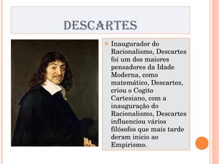 DESCARTES Inaugurador do Racionalismo, Descartes foi um dos maiores pensadores da Idade Moderna, como matemático, Descartes, criou o Cogito Cartesiano, com a inauguração do Racionalismo, Descartes influenciou vários filósofos que mais tarde deram inicio ao Empirismo. 