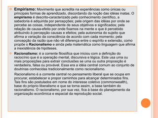 Empirismo:  Movimento que acredita na experiências como únicas ou principais formas de aprendizado, discordando da noção das idéias inatas. O  empirismo  é descrito-caracterizado pelo conhecimento científico, a sabedoria é adquirida por percepções; pela origem das idéias por onde se percebe as coisas, independente de seus objetivos e significados; pela relação de causa-efeito por onde fixamos na mente o que é percebido atribuindo à percepção causas e efeitos; pela autonomia do sujeito que afirma a variação da consciência de acordo com cada momento; pela concepção da razão que não vê diferença entre o espírito e extensão, como propõe o  Racionalismo  e ainda pela matemática como linguagem que afirma a inexistência de hipóteses. Racionalismo:  é a corrente filosófica que iniciou com a definição do raciocínio que é a operação mental, discursiva e lógica. Este usa uma ou mais proposições para extrair conclusões se uma ou outra proposição é verdadeira, falsa ou provável. Essa era a idéia central comum ao conjunto de doutrinas conhecidas tradicionalmente como racionalismo. Racionalismo é a corrente central no pensamento liberal que se ocupa em procurar, estabelecer e propor caminhos para alcançar determinados fins. Tais fins são postulados em nome do interesse coletivo (commonwealth), base do próprio liberalismo e que se torna assim, a base também do racionalismo. O racionalismo, por sua vez, fica à base do planejamento da organização econômica e espacial da reprodução social. 