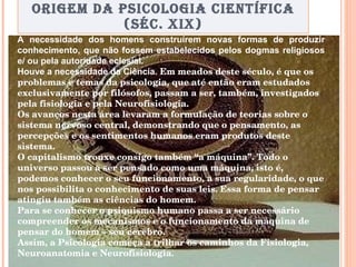 ORIGEM DA PSICOLOGIA CIENTÍFICA (SÉC. XIX) A necessidade dos homens construírem novas formas de produzir conhecimento, que não fossem estabelecidos pelos dogmas religiosos e/ ou pela autoridade eclesial.  Houve a necessidade da Ciência.  Em meados deste século, é que os problemas e temas da psicologia, que até então eram estudados exclusivamente por filósofos, passam a ser, também, investigados pela fisiologia e pela Neurofisiologia.  Os avanços nesta área levaram a formulação de teorias sobre o sistema nervoso central, demonstrando que o pensamento, as percepções e os sentimentos humanos eram produtos deste sistema.  O capitalismo trouxe consigo também “a máquina”. Todo o universo passou a ser pensado como uma máquina, isto é, podemos conhecer o seu funcionamento, a sua regularidade, o que nos possibilita o conhecimento de suas leis. Essa forma de pensar atingiu também as ciências do homem.  Para se conhecer o psiquismo humano passa a ser necessário compreender os mecanismos e o funcionamento da máquina de pensar do homem – seu cérebro.   Assim, a Psicologia começa a trilhar os caminhos da Fisiologia, Neuroanatomia e Neurofisiologia.   