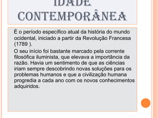 IDADE CONTEMPORÂNEA É o período específico atual da história do mundo ocidental, iniciado a partir da Revolução Francesa (1789 ). O seu início foi bastante marcado pela corrente filosófica iluminista, que elevava a importância da razão. Havia um sentimento de que as ciências iriam sempre descobrindo novas soluções para os problemas humanos e que a civilização humana progredia a cada ano com os novos conhecimentos adquiridos. 