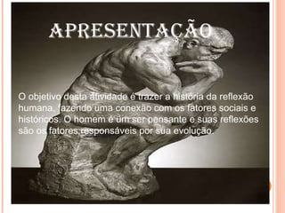 APRESENTAÇÃO O objetivo desta atividade é trazer a história da reflexão humana, fazendo uma conexão com os fatores sociais e históricos. O homem é um ser pensante e suas reflexões são os fatores responsáveis por sua evolução. 