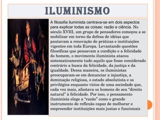 ILUMINISMO A filosofia iluminista centrava-se em dois aspectos para explicar todas as coisas: razão e ciência.  No século XVIII, um grupo de pensadores começou a se mobilizar em torno da defesa de idéias que pautavam a renovação de práticas e instituições vigentes em toda Europa. Levantando questões filosóficas que pensavam a condição e a felicidade do homem, o movimento iluminista atacou sistematicamente tudo aquilo que fosse considerado contrário a busca da felicidade, da justiça e da igualdade. Dessa maneira, os iluministas preocuparam-se em denunciar a injustiça, a dominação religiosa, o estado absolutista e os privilégios enquanto vícios de uma sociedade que, cada vez mais, afastava os homens do seu “direito natural” à felicidade. Por isso, o pensamento iluminista elege a “razão” como o grande instrumento de reflexão capaz de melhorar e empreender instituições mais justas e funcionais 