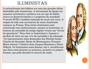 ILUMINISTAS A racionalização dos hábitos era uma das grandes idéias defendidas pelo iluminismo. A intromissão da Igreja nos assuntos econômicos e políticos era um tipo de hábito nocivo ao desenvolvimento e o progresso da sociedade.  O século XVIII é também chamado de  século das luzes . A origem de todo esse movimento de nome iluminismo começou na França. Esse termo iluminismo está relacionado com esclarecimento, porque os iluminista, os homens da sociedade do antigo regime viviam nas “trevas da ignorância”. Para eles( os iluministas) o homem é produto do meio em que vive da sociedade e da educação. Os representantes mais destacados dos filósofos foram: Charles de Secondat, Barão de Montesquieu; François Marie Arouet,( Voltaire) Jean Jacques Rousseau e Denis Diderot. Os iluministas eram deístas, isto é, acreditavam que Deus está presente na natureza, portanto no próprio homem, que pode descobri-lo através da razão.     