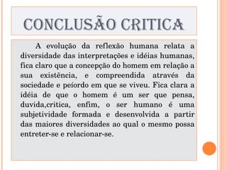 CONCLUSÃO CRITICA A evolução da reflexão humana relata a diversidade das interpretações e idéias humanas, fica claro que a concepção do homem em relação a sua existência, e compreendida através da sociedade e peíordo em que se viveu. Fica clara a idéia de que o homem é um ser que pensa, duvida,critica, enfim, o ser humano é uma subjetividade formada e desenvolvida a partir das maiores diversidades ao qual o mesmo possa entreter-se e relacionar-se. 