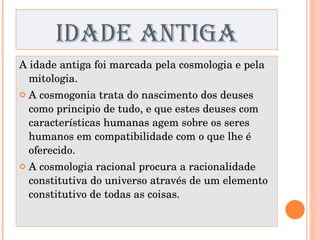 IDADE ANTIGA A idade antiga foi marcada pela cosmologia e pela mitologia. A cosmogonia trata do nascimento dos deuses como principio de tudo, e que estes deuses com características humanas agem sobre os seres humanos em compatibilidade com o que lhe é oferecido. A cosmologia racional procura a racionalidade constitutiva do universo através de um elemento constitutivo de todas as coisas. 
