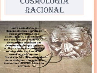 COSMOLOGIA RACIONAL Com a cosmologia, os elementistas (pré-socráticos) buscavam econtrar uma estabilidade ou entendimento das coisas em meio ao devir. Os elementistas buscavam um elemento simples que pudesse explicar e trazer compreensão à todas as coisas, achando um cosmo em meio ao caos. Demócrito foi o elementista de maior destaque, e encontrou o átomo como elemento básico do universo. 