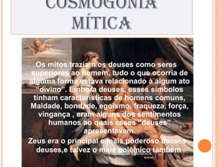 COSMOGONIA MÍTICA Os mitos traziam os deuses como seres superiores ao homem, tudo o que ocorria de alguma forma estava relacionado à algum ato “divino”. Embora deuses, esses símbolos tinham características de homens comuns, Maldade, bondade, egoísmo, fraqueza, força, vingança , eram alguns dos sentimentos humanos ao quais esses “deuses” apresentavam. Zeus era o principal e mais poderoso desses deuses,e talvez o mais polêmico também . 