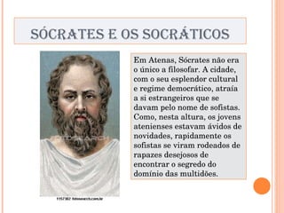 SÓCRATES E OS SOCRÁTICOS Em Atenas, Sócrates não era o único a filosofar. A cidade, com o seu esplendor cultural e regime democrático, atraía a si estrangeiros que se davam pelo nome de sofistas. Como, nesta altura, os jovens atenienses estavam ávidos de novidades, rapidamente os sofistas se viram rodeados de rapazes desejosos de encontrar o segredo do domínio das multidões. 