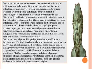 Sócrates usava nas suas conversas com os cidadãos um método chamado maiêutica, que consiste em forçar o interlocutor a desenvolver seu pensamento sobre uma questão que ele pensa conhecer, e e evidenciar a contradição. A atividade maiêutica é comparada por Sócrates à profissão de sua mãe, mas ao invés de trazer à luz rebentos ele trazia à luz idéias que já existiam em seus interlocutores. Tem uma frase famosa de Sócrates: &quot;Só sei que nada sei&quot;. Sócrates fala disso na Apologia para mostrar que, por mais que investigasse as doutrinas e conversassem com os sábios, não havia encontrado ninguém que conseguisse participar da sua dialética sem cair em evidente erro de raciocínio.  Sócrates teve alguns discípulos, em destaque Platão e Aristóteles. Platão foi o discípulo a primeiro se destacar e a dar voz à filosofia pura de Sócrates, Platão soube usar o diálogo socrático em suas escritas, e foi um dos firmadores da psicologia natural no Ocidente. Aristóteles foi um pupilo de Platão, e conhecido por publicar algumas supostas obras de Sócrates. Aristóteles também utilizava dos argumentos assim como Sócrates, e foi um grande defensor da ética e do pensamento  lógico.  