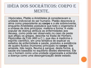 IDÉIA DOS SOCRÁTICOS: CORPO E MENTE. Hipócrates, Platão e Aristóteles já consideravam a unidade indivisível do ser humano. Platão descrevia a alma como preexistente ao  corpo  e a ele sobrevivente, enquanto Aristóteles postulava que todo o organismo é a síntese de dois princípios: matéria e forma. A visão popular de doença atribuía as enfermidades aos deuses, como pode ser observado no caso da peste que afligiu os gregos, descrita na Ilíada de Homero.  Hipócrates de Cós (460 a.C.), que deu à medicina o espírito científico, em uma tentativa de explicar os estados de enfermidade e saúde, postulou a existência de quatro fluidos (humores) principais no  corpo : bile amarela, bile negra, fleuma e sangue; desta forma, a saúde era baseada no equilíbrio destes elementos. Ele via o homem como uma unidade organizada e entendia a doença como uma desorganização deste estado. 