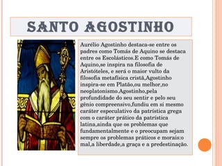 SANTO AGOSTINHO Aurélio Agostinho destaca-se entre os padres como Tomás de Aquino se destaca entre os Escolásticos.E como Tomás de Aquino,se inspira na filosofia de Aristóteles, e será o maior vulto da filosofia metafísica cristã,Agostinho inspira-se em Platão,ou melhor,no neoplatonismo.Agostinho,pela profundidade do seu sentir e pelo seu gênio compreensivo,fundiu em si mesmo caráter especulativo da patrística grega com o caráter prático da patrística latina,ainda que os problemas que fundamentalmente e o preocupam sejam sempre os problemas práticos e morais:o mal,a liberdade,a graça e a predestinação. 