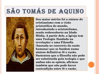 SÃO TOMÁS DE AQUINO Seu maior mérito foi a síntese do cristianismo com a visão aristotélica do mundo, introduzindo o aristotelismo, sendo redescoberto na Idade Média. A partir dele, a Igreja tem uma Teologia (fundada na revelação) e uma Filosofia (baseada no exercício da razão humana) que se fundem numa síntese definitiva: fé e razão. Sustentou que a filosofia não pode ser substituída pela teologia e que ambas não se opõem, afirmou também que não pode haver contradição entre fé e razão. 