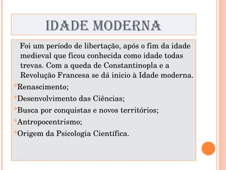 IDADE MODERNA Foi um período de libertação, após o fim da idade medieval que ficou conhecida como idade todas trevas. Com a queda de Constantinopla e a Revolução Francesa se dá inicio à Idade moderna. * Renascimento; * Desenvolvimento das Ciências; * Busca por conquistas e novos territórios; * Antropocentrismo; * Origem da Psicologia Científica. 