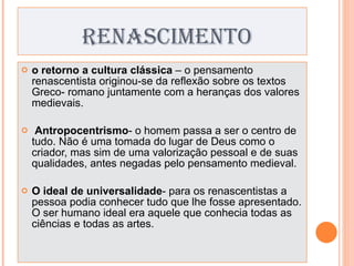 RENASCIMENTO o retorno a cultura clássica  – o pensamento renascentista originou-se da reflexão sobre os textos Greco- romano juntamente com a heranças dos valores medievais.   Antropocentrismo - o homem passa a ser o centro de tudo. Não é uma tomada do lugar de Deus como o criador, mas sim de uma valorização pessoal e de suas qualidades, antes negadas pelo pensamento medieval.   O ideal de universalidade - para os renascentistas a pessoa podia conhecer tudo que lhe fosse apresentado. O ser humano ideal era aquele que conhecia todas as ciências e todas as artes. 