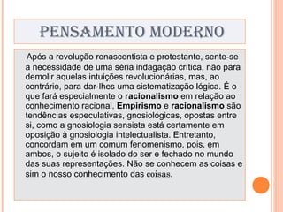 PENSAMENTO MODERNO Após a revolução renascentista e protestante, sente-se a necessidade de uma séria indagação crítica, não para demolir aquelas intuições revolucionárias, mas, ao contrário, para dar-lhes uma sistematização lógica. É o que fará especialmente o  racionalismo  em relação ao conhecimento racional.  Empirismo  e  racionalismo  são tendências especulativas, gnosiológicas, opostas entre si, como a gnosiologia sensista está certamente em oposição à gnosiologia intelectualista. Entretanto, concordam em um comum fenomenismo, pois, em ambos, o sujeito é isolado do ser e fechado no mundo das suas representações. Não se conhecem as coisas e sim o nosso conhecimento das  coisas. 