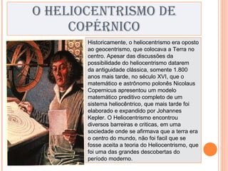 O HELIOCENTRISMO DE COPÉRNICO Historicamente, o heliocentrismo era oposto ao geocentrismo, que colocava a Terra no centro. Apesar das discussões da possibilidade do heliocentrismo datarem da antiguidade clássica, somente 1.800 anos mais tarde, no século XVI, que o matemático e astrônomo polonês Nicolaus Copernicus apresentou um modelo matemático preditivo completo de um sistema heliocêntrico, que mais tarde foi elaborado e expandido por Johannes   Kepler. O Heliocentrismo encontrou diversos barreiras e criticas, em uma sociedade onde se afirmava que a terra era o centro do mundo, não foi facil que se fosse aceita a teoria do Heliocentrismo, que foi uma das grandes descobertas do período moderno. 