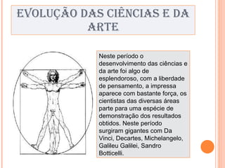 EVOLUÇÃO DAS CIÊNCIAS E DA ARTE Neste período o desenvolvimento das ciências e da arte foi algo de esplendoroso, com a liberdade de pensamento, a impressa aparece com bastante força, os cientistas das diversas áreas parte para uma espécie de demonstração dos resultados obtidos. Neste período surgiram gigantes com Da Vinci, Decartes, Michelangelo, Galileu Galilei, Sandro Botticelli. 