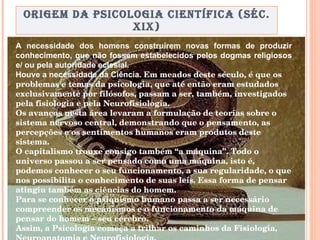 ORIGEM DA PSICOLOGIA CIENTÍFICA (SÉC. XIX) A necessidade dos homens construírem novas formas de produzir conhecimento, que não fossem estabelecidos pelos dogmas religiosos e/ ou pela autoridade eclesial.  Houve a necessidade da Ciência.  Em meados deste século, é que os problemas e temas da psicologia, que até então eram estudados exclusivamente por filósofos, passam a ser, também, investigados pela fisiologia e pela Neurofisiologia.  Os avanços nesta área levaram a formulação de teorias sobre o sistema nervoso central, demonstrando que o pensamento, as percepções e os sentimentos humanos eram produtos deste sistema.  O capitalismo trouxe consigo também “a máquina”. Todo o universo passou a ser pensado como uma máquina, isto é, podemos conhecer o seu funcionamento, a sua regularidade, o que nos possibilita o conhecimento de suas leis. Essa forma de pensar atingiu também as ciências do homem.  Para se conhecer o psiquismo humano passa a ser necessário compreender os mecanismos e o funcionamento da máquina de pensar do homem – seu cérebro.   Assim, a Psicologia começa a trilhar os caminhos da Fisiologia, Neuroanatomia e Neurofisiologia.   