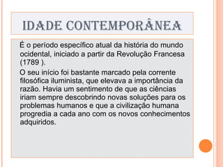 IDADE CONTEMPORÂNEA É o período específico atual da história do mundo ocidental, iniciado a partir da Revolução Francesa (1789 ). O seu início foi bastante marcado pela corrente filosófica iluminista, que elevava a importância da razão. Havia um sentimento de que as ciências iriam sempre descobrindo novas soluções para os problemas humanos e que a civilização humana progredia a cada ano com os novos conhecimentos adquiridos. 