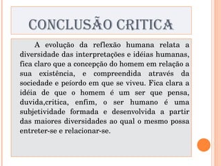 CONCLUSÃO CRITICA A evolução da reflexão humana relata a diversidade das interpretações e idéias humanas, fica claro que a concepção do homem em relação a sua existência, e compreendida através da sociedade e peíordo em que se viveu. Fica clara a idéia de que o homem é um ser que pensa, duvida,critica, enfim, o ser humano é uma subjetividade formada e desenvolvida a partir das maiores diversidades ao qual o mesmo possa entreter-se e relacionar-se. 