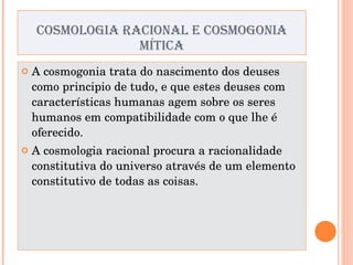 COSMOLOGIA RACIONAL E COSMOGONIA MÍTICA A cosmogonia trata do nascimento dos deuses como principio de tudo, e que estes deuses com características humanas agem sobre os seres humanos em compatibilidade com o que lhe é oferecido. A cosmologia racional procura a racionalidade constitutiva do universo através de um elemento constitutivo de todas as coisas. 