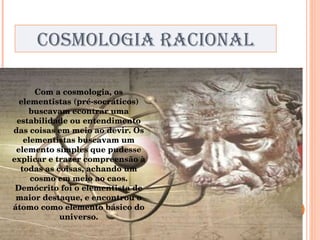 COSMOLOGIA RACIONAL Com a cosmologia, os elementistas (pré-socráticos) buscavam econtrar uma estabilidade ou entendimento das coisas em meio ao devir. Os elementistas buscavam um elemento simples que pudesse explicar e trazer compreensão à todas as coisas, achando um cosmo em meio ao caos. Demócrito foi o elementista de maior destaque, e encontrou o átomo como elemento básico do universo. 