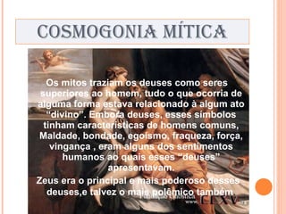COSMOGONIA MÍTICA Os mitos traziam os deuses como seres superiores ao homem, tudo o que ocorria de alguma forma estava relacionado à algum ato “divino”. Embora deuses, esses símbolos tinham características de homens comuns, Maldade, bondade, egoísmo, fraqueza, força, vingança , eram alguns dos sentimentos humanos ao quais esses “deuses” apresentavam. Zeus era o principal e mais poderoso desses deuses,e talvez o mais polêmico também . 