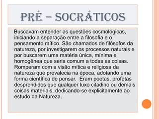 PRÉ – SOCRÁTICOS Buscavam entender as questões cosmológicas, iniciando a separação entre a filosofia e o pensamento mítico. São chamados de filósofos da natureza, por investigarem os processos naturais e por buscarem uma matéria única, mínima e homogênea que seria comum a todas as coisas. Romperam com a visão mítica e religiosa da natureza que prevalecia na época, adotando uma forma científica de pensar.  Eram poetas, profetas desprendidos que qualquer luxo citadino ou demais coisas materiais, dedicando-se explicitamente ao estudo da Natureza. 