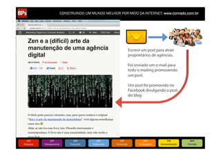 CONSTRUINDO UM MUNDO MELHOR POR MEIO DA INTERNET: www.conrado.com.br

Escrevi um post para atrair
proprietários de agências.
Foi enviado um e-mail para
todo o mailing promovendo
um post.
Um post foi promovido no
Facebook divulgando o post
do blog

1ºP	
  

Pesquisa	
  

2ºP	
  

Planejamento	
  

3ºP	
  

Produção	
  

4ºP	
  

Publicação	
  

5ºP	
  

Promoção	
  

6ºP	
  

Propagação	
  

7ºP	
  

Personalização	
  

8ºP	
  

Precisão	
  

 