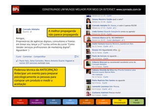 CONSTRUINDO UM MUNDO MELHOR POR MEIO DA INTERNET: www.conrado.com.br

A melhor propaganda
não parece propaganda

Poderosa técnica da ANTECIPAÇÃO
Antecipar um evento para preparar
psicologicamente as pessoas para
comprar um produto e medir a
aceitação

1ºP	
  

Pesquisa	
  

2ºP	
  

Planejamento	
  

3ºP	
  

Produção	
  

4ºP	
  

Publicação	
  

5ºP	
  

Promoção	
  

6ºP	
  

Propagação	
  

7ºP	
  

Personalização	
  

8ºP	
  

Precisão	
  

 