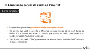 Conectando bancos de dados ao Power BI
✓ O Power BI suporta uma grande variedade de fontes de dados.
✓ Ele permite que você se conecte a diferentes arquivos simples, como Excel, banco de
dados SQL e Nuvem do Azure, ou mesmo plataformas da Web, como objetos do
Facebook, Google Analytics e Salesforce.
✓ Também inclui conexão ODBC para conectar-se a outras fontes de dados ODBC e bancos
de dados complexos.
Como funciona?
 