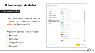 Importação de dados
Serviços Online
Caso você tenha interesse em se
conectar a diferentes serviços
online, também é possivel.
Alguns dos serviços suportados são:
✓ Exchange;
✓ Salesforce;
✓ Google Analytics;
✓ Facebook.
 
