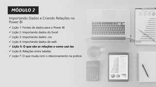 MÓDULO 2
✓ Lição 1: Fontes de dados para o Power BI
✓ Lição 2: Importando dados do Excel
✓ Lição 3: Importando dados .csv
✓ Lição 4: Importando dados da web
✓ Lição 5: O que são as relações e como usá-las
✓ Lição 6: Relações entre tabelas
✓ Lição 7: O que muda com o relacionamento na prática
Importando Dados e Criando Relações no
Power BI
 