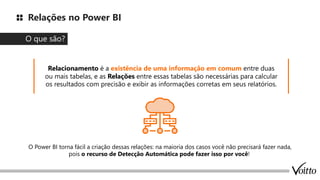 Relações no Power BI
O que são?
Relacionamento é a existência de uma informação em comum entre duas
ou mais tabelas, e as Relações entre essas tabelas são necessárias para calcular
os resultados com precisão e exibir as informações corretas em seus relatórios.
O Power BI torna fácil a criação dessas relações: na maioria dos casos você não precisará fazer nada,
pois o recurso de Detecção Automática pode fazer isso por você!
 