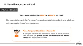 Semelhança com o Excel
PROCV e PROCH
Você conhece as funções PROCV e o PROCH, no Excel?
Elas atuam de forma similar: “procuram” uma determinada informação de uma tabela em
outra, para assim “trazer” um novo campo.
A vantagem de fazer este trabalho no Power BI é que podemos
fazer isto com um grande volume de informações ao mesmo
tempo, sem perda de performance
Mas... Porque então utilizar o Power BI?
 