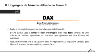 Linguagem de Fórmula utilizada no Power BI
✓ DAX é o nome da linguagem de fórmula usada pelo Power BI.
✓ Ele irá auxiliar você a extrair e criar informações dos seus dados através de uma
coleção de funções, operadores e constantes que aparecem em uma fórmula ou
expressão.
✓ Possui similaridade com o VBA (Visual Basic for Applications), a linguagem utilizada pela
Microsoft em seus demais produtos, como o Excel.
DAX
DAX
Data Analysis Expressions
(Expressões de Análises de Dados)
 