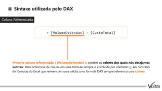 Sintaxe utilizada pelo DAX
Coluna Referenciada
= [VolumeDeVendas] - [CustoTotal]
Primeira coluna referenciada ( [VolumeDeVendas] ): contém os valores dos quais nós desejamos
subtrair. Uma referência de coluna em uma fórmula sempre é envolvida por colchetes []. Ao contrário
de fórmulas do Excel que referenciam uma célula, uma fórmula DAX sempre referencia uma coluna.
 