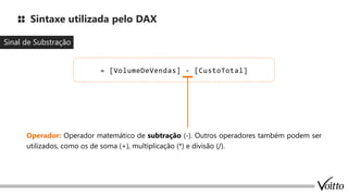 Sintaxe utilizada pelo DAX
Sinal de Substração
= [VolumeDeVendas] - [CustoTotal]
Operador: Operador matemático de subtração (-). Outros operadores também podem ser
utilizados, como os de soma (+), multiplicação (*) e divisão (/).
 